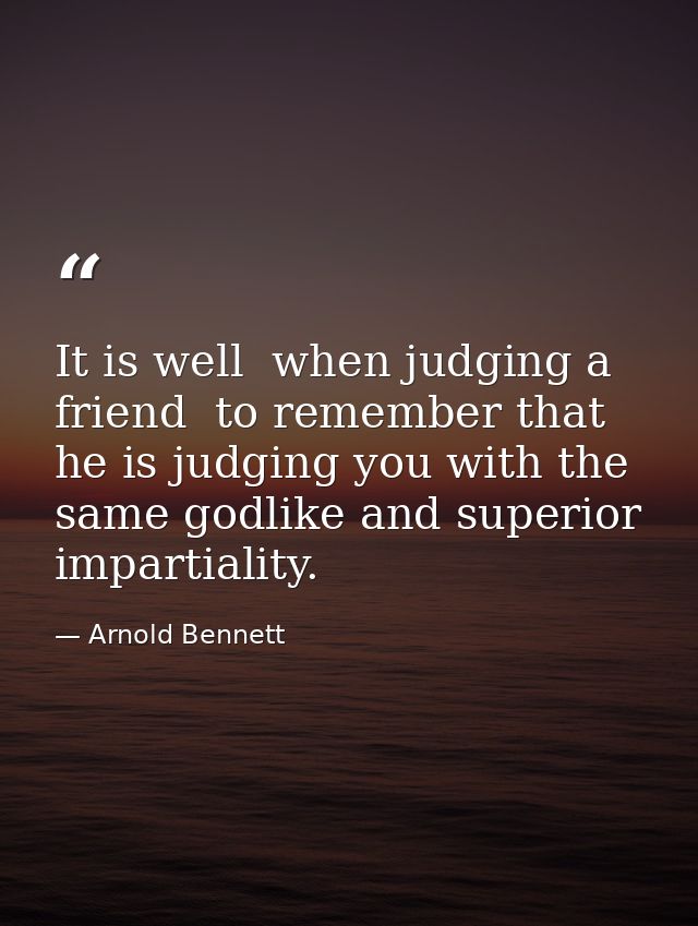 It is well  when judging a friend  to remember that he is judging you with the same godlike and superior impartiality. — Arnold Bennett