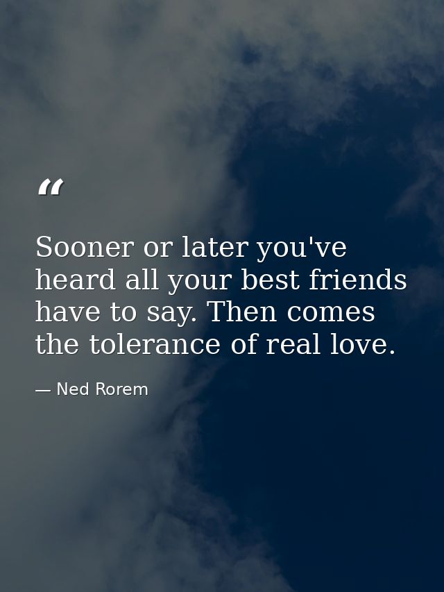 Sooner or later you've heard all your best friends have to say. Then comes the tolerance of real love. — Ned Rorem