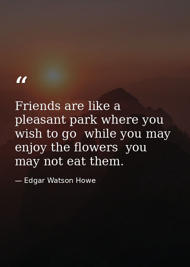 Friends are like a pleasant park where you wish to go  while you may enjoy the flowers  you may not eat them. — Edgar Watson Howe