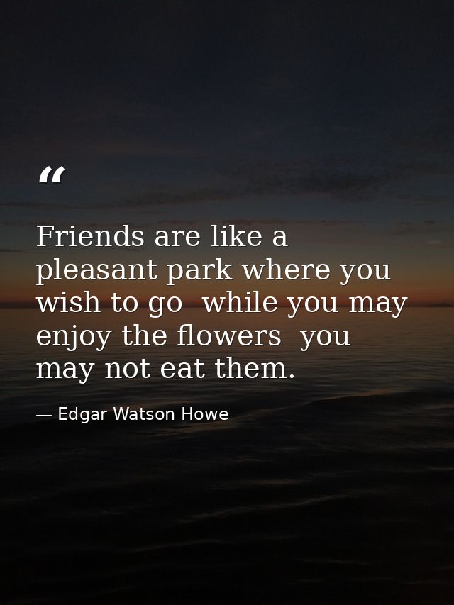 Friends are like a pleasant park where you wish to go  while you may enjoy the flowers  you may not eat them. — Edgar Watson Howe