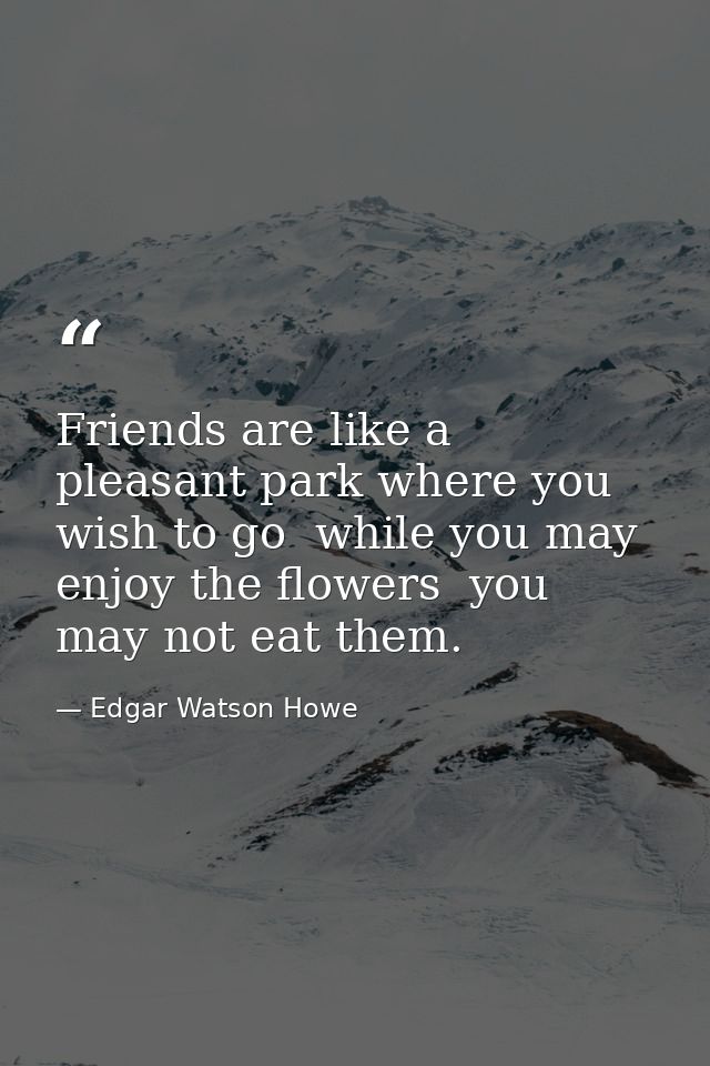 Friends are like a pleasant park where you wish to go  while you may enjoy the flowers  you may not eat them. — Edgar Watson Howe