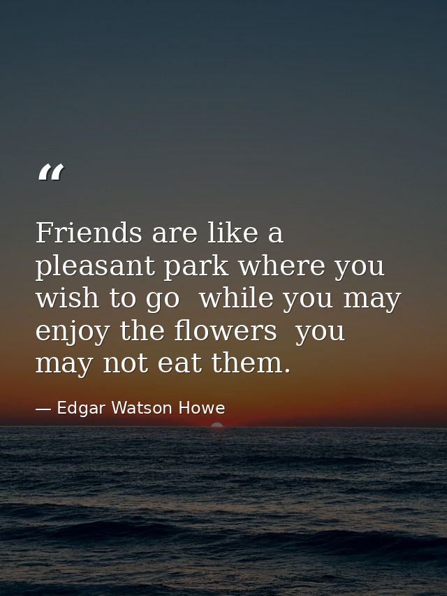 Friends are like a pleasant park where you wish to go  while you may enjoy the flowers  you may not eat them. — Edgar Watson Howe