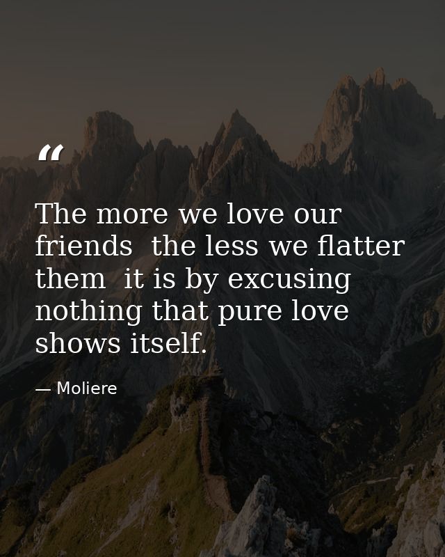 The more we love our friends  the less we flatter them  it is by excusing nothing that pure love shows itself. — Moliere