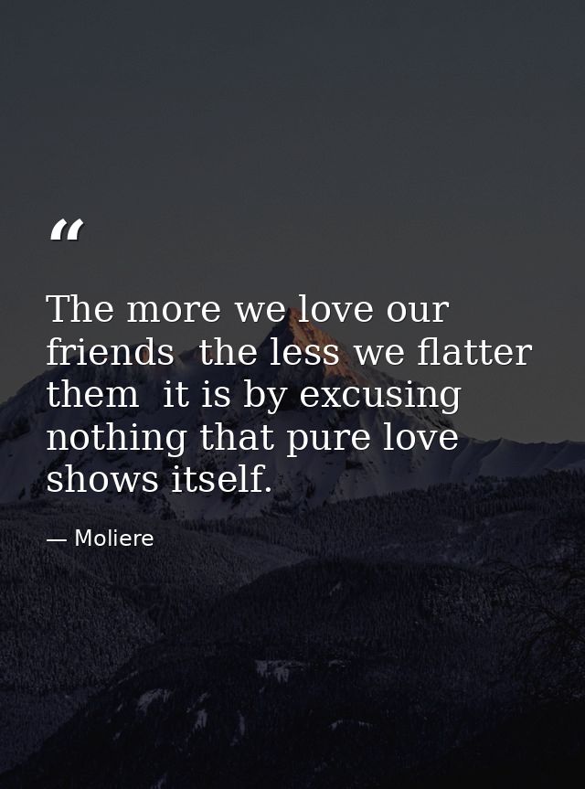 The more we love our friends  the less we flatter them  it is by excusing nothing that pure love shows itself. — Moliere