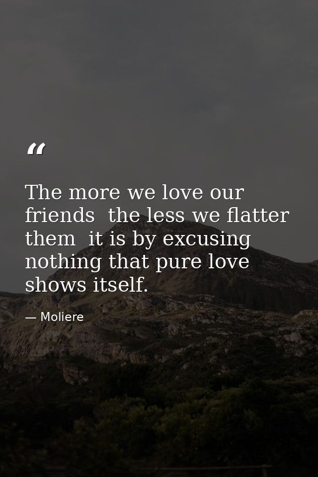 The more we love our friends  the less we flatter them  it is by excusing nothing that pure love shows itself. — Moliere