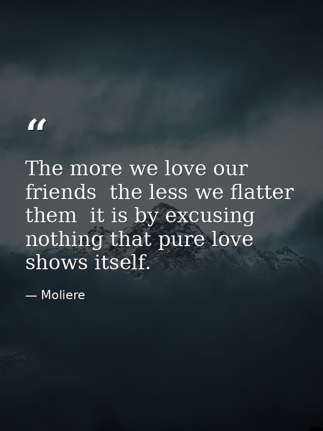 The more we love our friends  the less we flatter them  it is by excusing nothing that pure love shows itself. — Moliere