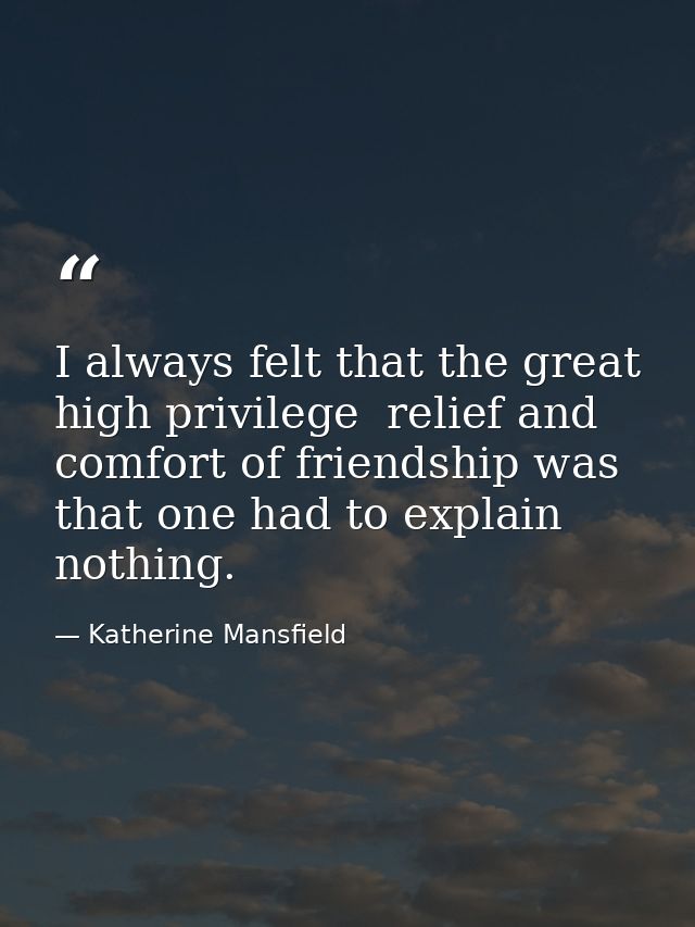 I always felt that the great high privilege  relief and comfort of friendship was that one had to explain nothing. — Katherine Mansfield