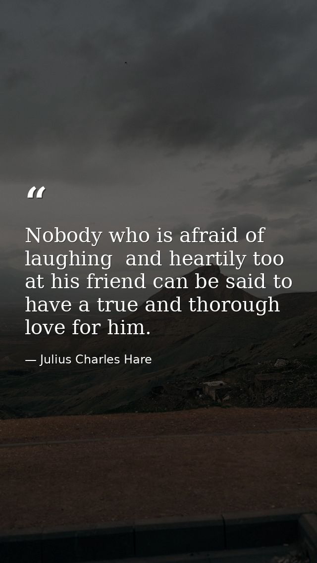 Nobody who is afraid of laughing  and heartily too  at his friend can be said to have a true and thorough love for him. — Julius Charles Hare