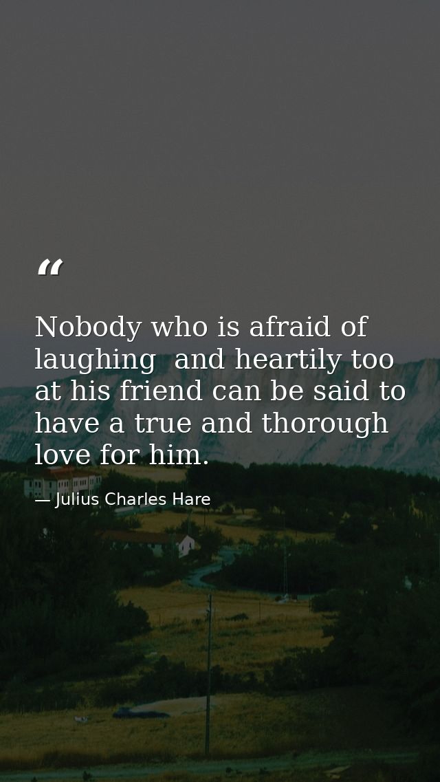 Nobody who is afraid of laughing  and heartily too  at his friend can be said to have a true and thorough love for him. — Julius Charles Hare