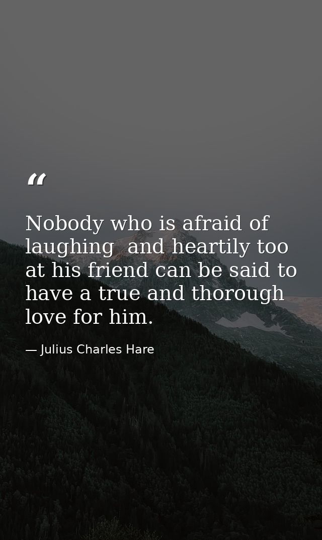Nobody who is afraid of laughing  and heartily too  at his friend can be said to have a true and thorough love for him. — Julius Charles Hare
