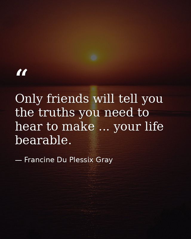 Only friends will tell you the truths you need to hear to make ... your life bearable. — Francine Du Plessix Gray
