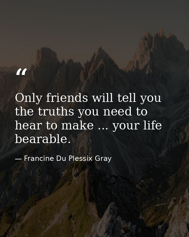 Only friends will tell you the truths you need to hear to make ... your life bearable. — Francine Du Plessix Gray