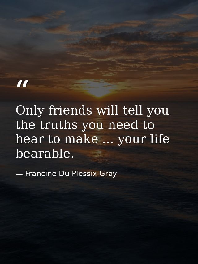 Only friends will tell you the truths you need to hear to make ... your life bearable. — Francine Du Plessix Gray