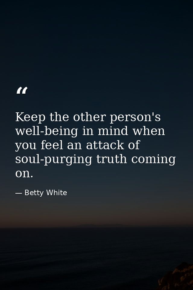 Keep the other person's well-being in mind when you feel an attack of soul-purging truth coming on. — Betty White