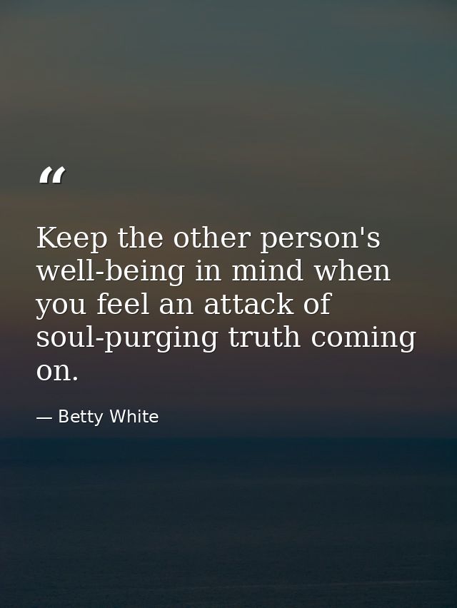 Keep the other person's well-being in mind when you feel an attack of soul-purging truth coming on. — Betty White