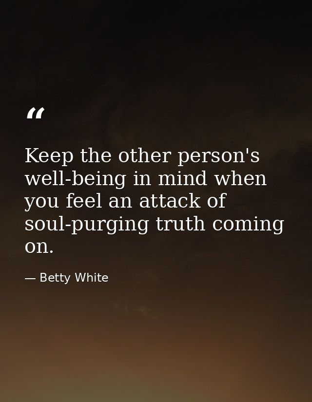Keep the other person's well-being in mind when you feel an attack of soul-purging truth coming on. — Betty White