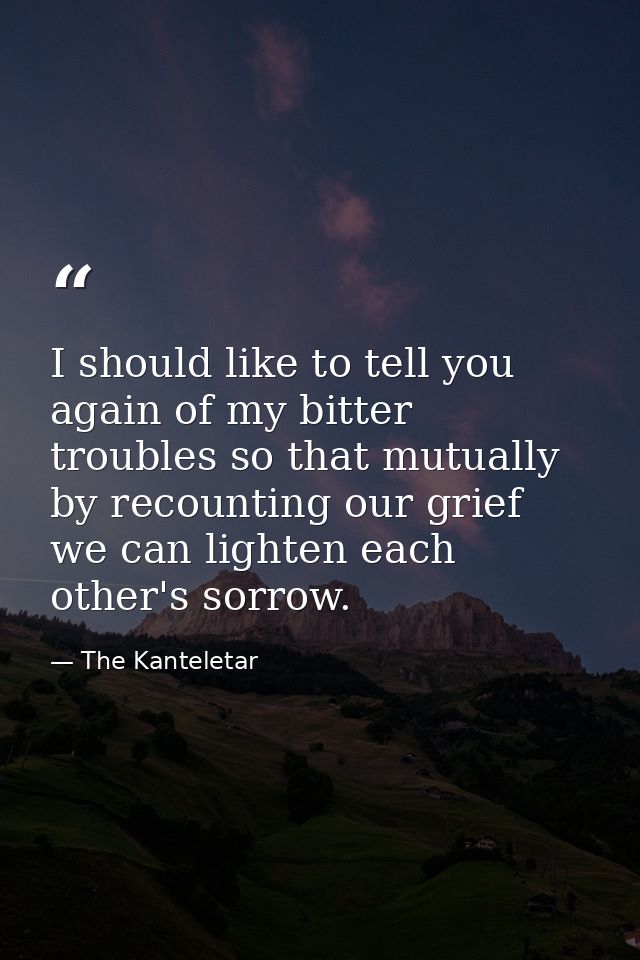 I should like to tell you again of my bitter troubles so that mutually  by recounting our grief  we can lighten each oth — The Kanteletar