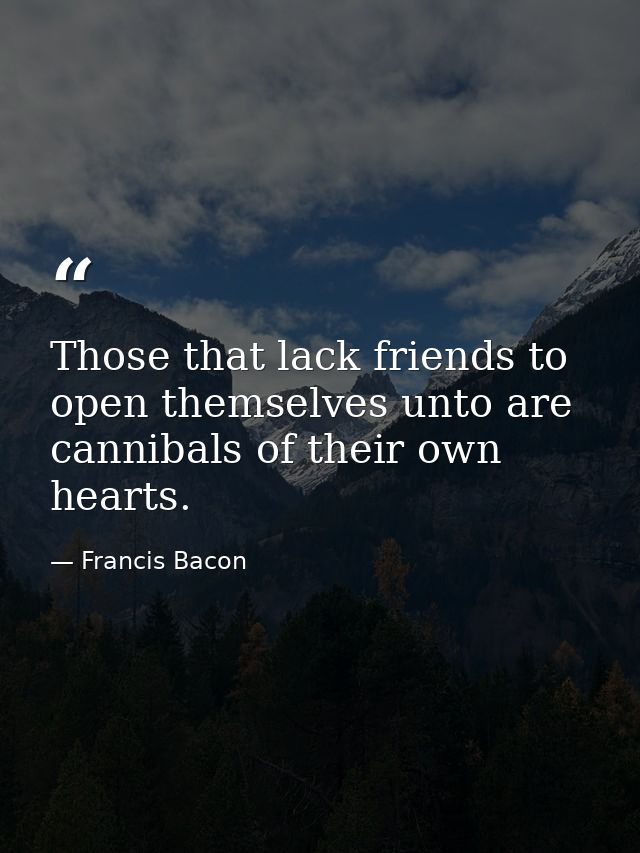Those that lack friends to open themselves unto are cannibals of their own hearts. — Francis Bacon
