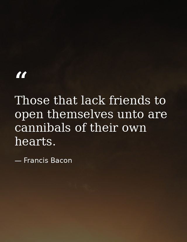 Those that lack friends to open themselves unto are cannibals of their own hearts. — Francis Bacon