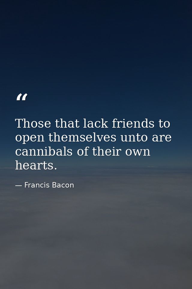 Those that lack friends to open themselves unto are cannibals of their own hearts. — Francis Bacon