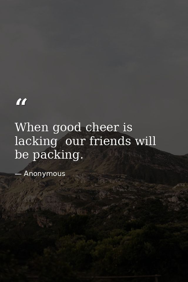 When good cheer is lacking  our friends will be packing. — Anonymous