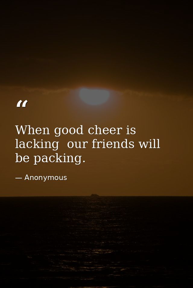 When good cheer is lacking  our friends will be packing. — Anonymous