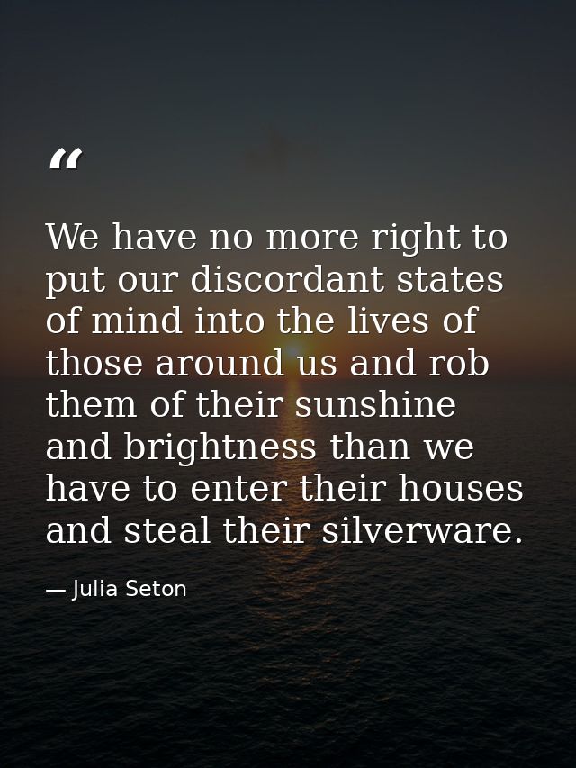 We have no more right to put our discordant states of mind into the lives of those around us and rob them of their sunsh — Julia Seton