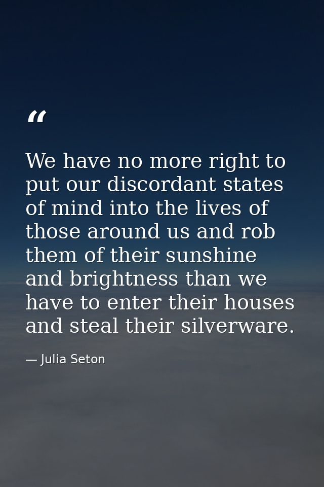 We have no more right to put our discordant states of mind into the lives of those around us and rob them of their sunsh — Julia Seton