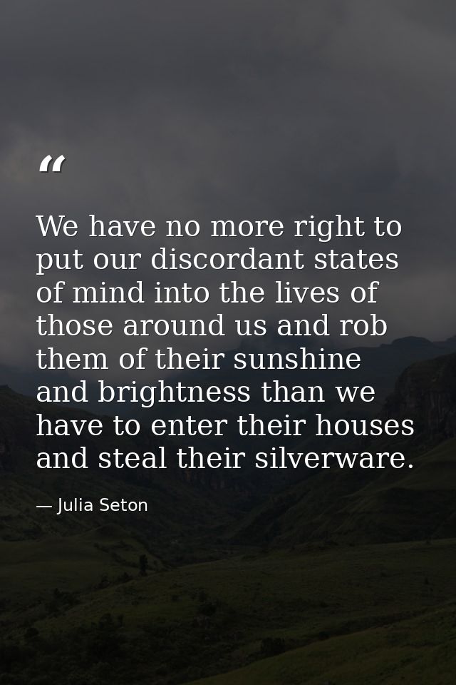 We have no more right to put our discordant states of mind into the lives of those around us and rob them of their sunsh — Julia Seton
