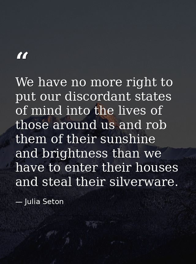 We have no more right to put our discordant states of mind into the lives of those around us and rob them of their sunsh — Julia Seton