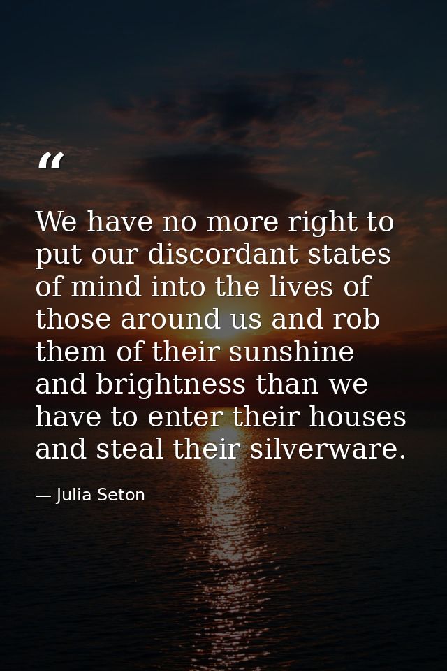 We have no more right to put our discordant states of mind into the lives of those around us and rob them of their sunsh — Julia Seton