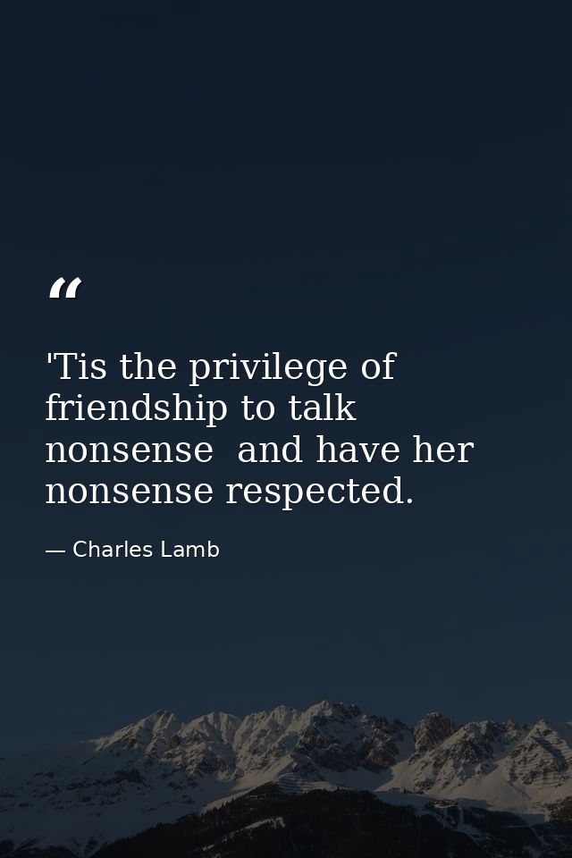 'Tis the privilege of friendship to talk nonsense  and have her nonsense respected. — Charles Lamb
