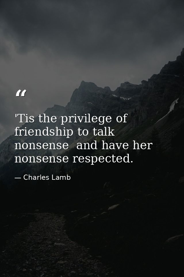 'Tis the privilege of friendship to talk nonsense  and have her nonsense respected. — Charles Lamb