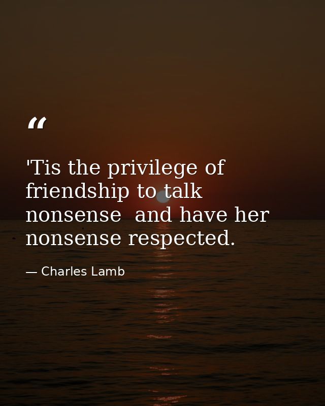 'Tis the privilege of friendship to talk nonsense  and have her nonsense respected. — Charles Lamb