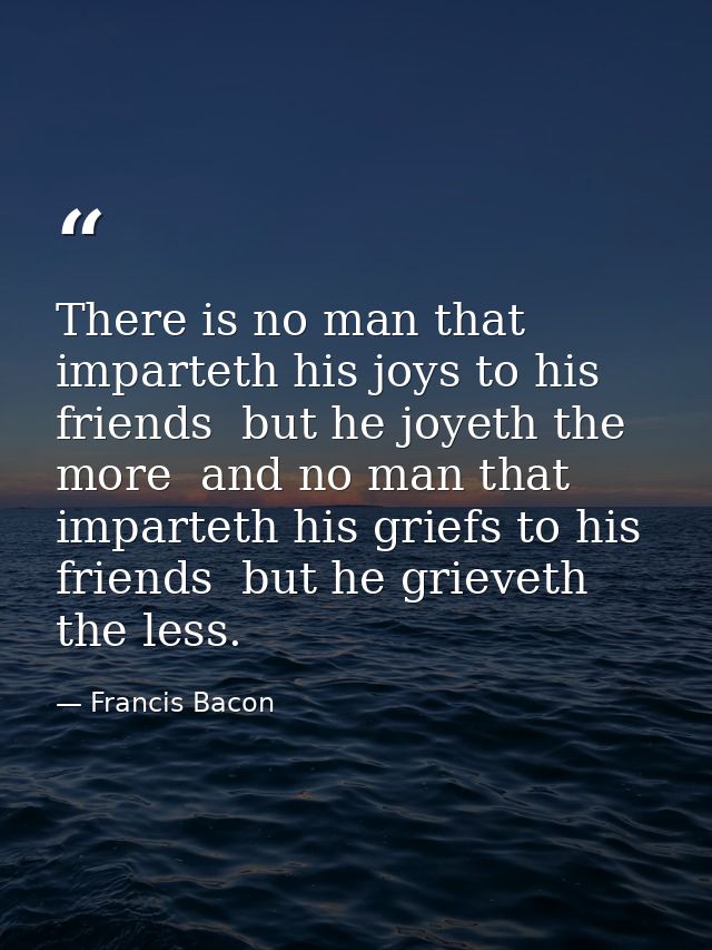 There is no man that imparteth his joys to his friends  but he joyeth the more  and no man that imparteth his griefs to  — Francis Bacon