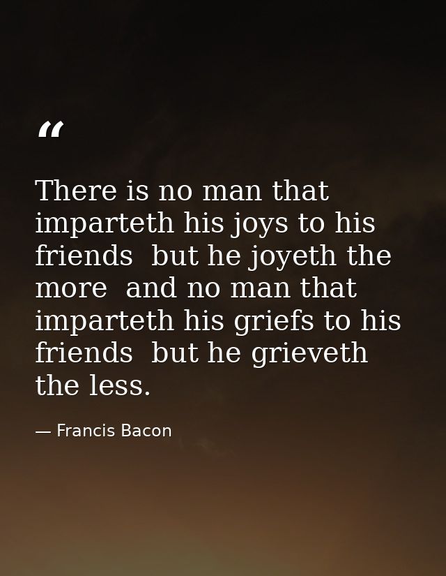 There is no man that imparteth his joys to his friends  but he joyeth the more  and no man that imparteth his griefs to  — Francis Bacon
