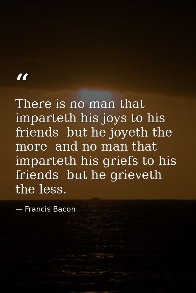 There is no man that imparteth his joys to his friends  but he joyeth the more  and no man that imparteth his griefs to  — Francis Bacon