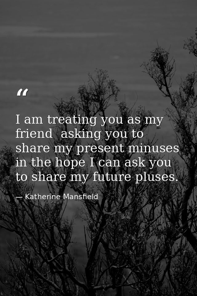 I am treating you as my friend  asking you to share my present minuses in the hope I can ask you to share my future plus — Katherine Mansfield