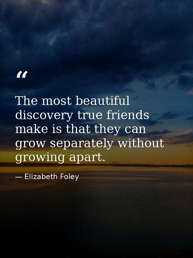 The most beautiful discovery true friends make is that they can grow separately without growing apart. — Elizabeth Foley