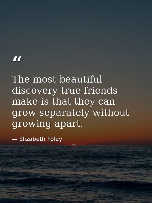 The most beautiful discovery true friends make is that they can grow separately without growing apart. — Elizabeth Foley