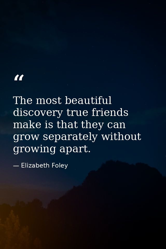 The most beautiful discovery true friends make is that they can grow separately without growing apart. — Elizabeth Foley