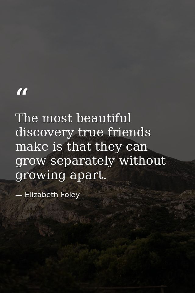 The most beautiful discovery true friends make is that they can grow separately without growing apart. — Elizabeth Foley