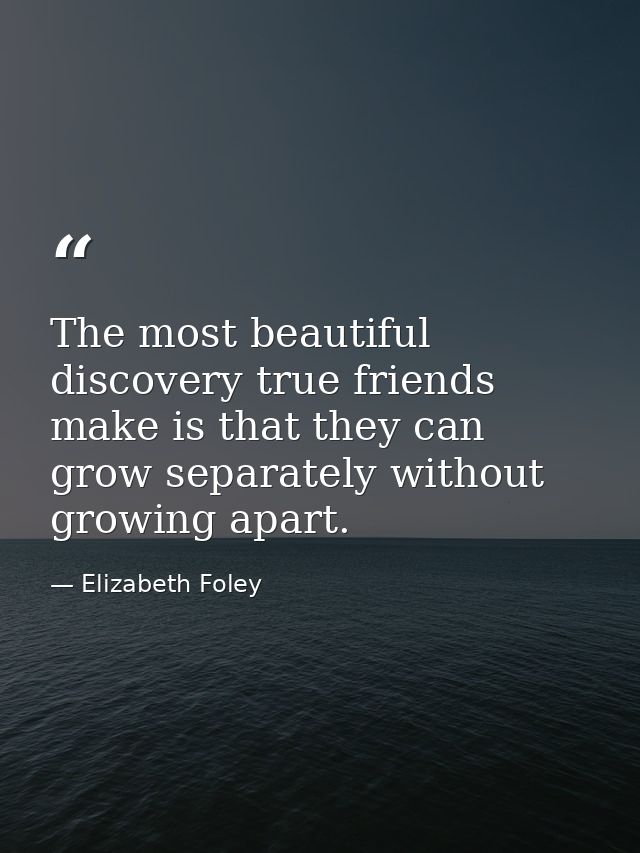 The most beautiful discovery true friends make is that they can grow separately without growing apart. — Elizabeth Foley