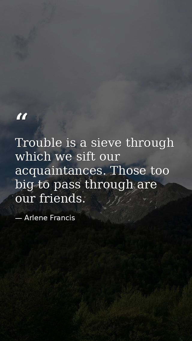 Trouble is a sieve through which we sift our acquaintances. Those too big to pass through are our friends. — Arlene Francis