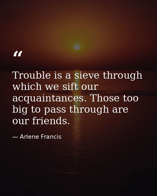 Trouble is a sieve through which we sift our acquaintances. Those too big to pass through are our friends. — Arlene Francis