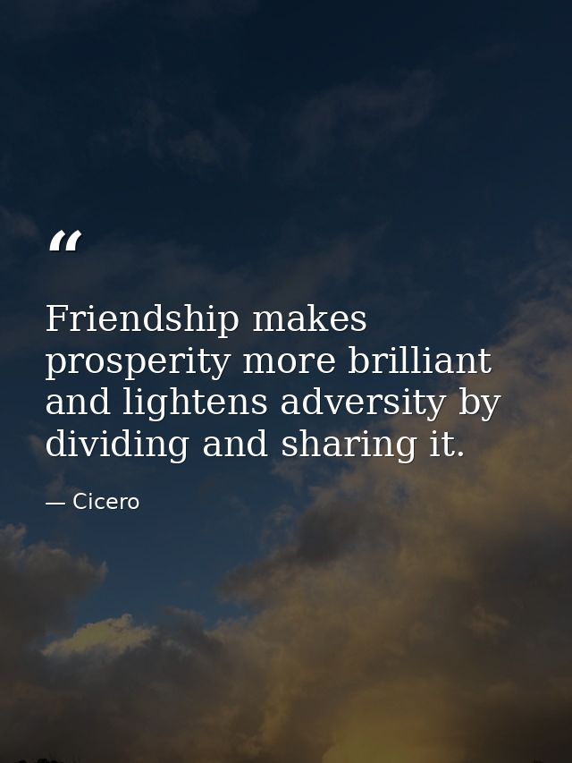 Friendship makes prosperity more brilliant  and lightens adversity by dividing and sharing it. — Cicero