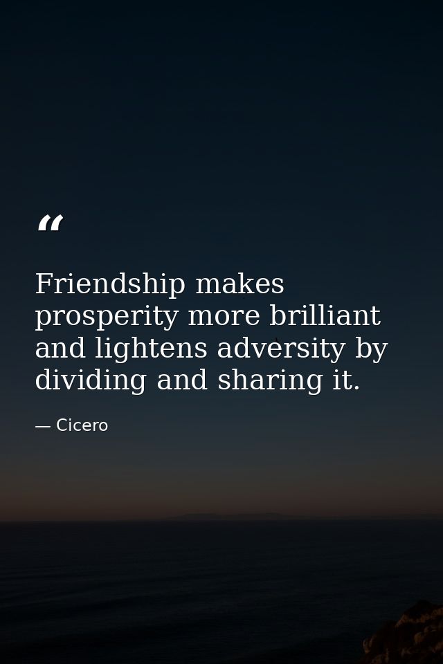 Friendship makes prosperity more brilliant  and lightens adversity by dividing and sharing it. — Cicero