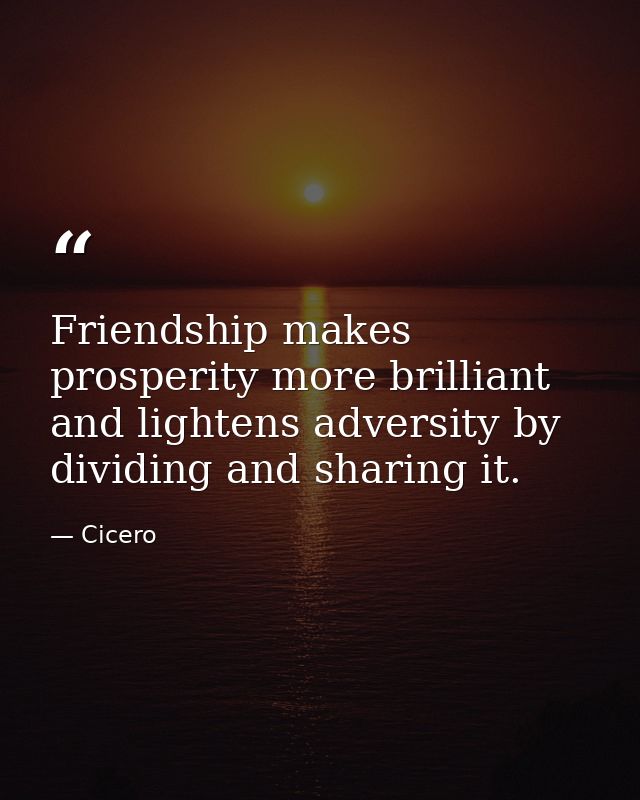 Friendship makes prosperity more brilliant  and lightens adversity by dividing and sharing it. — Cicero