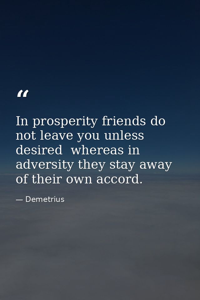 In prosperity friends do not leave you unless desired  whereas in adversity they stay away of their own accord. — Demetrius