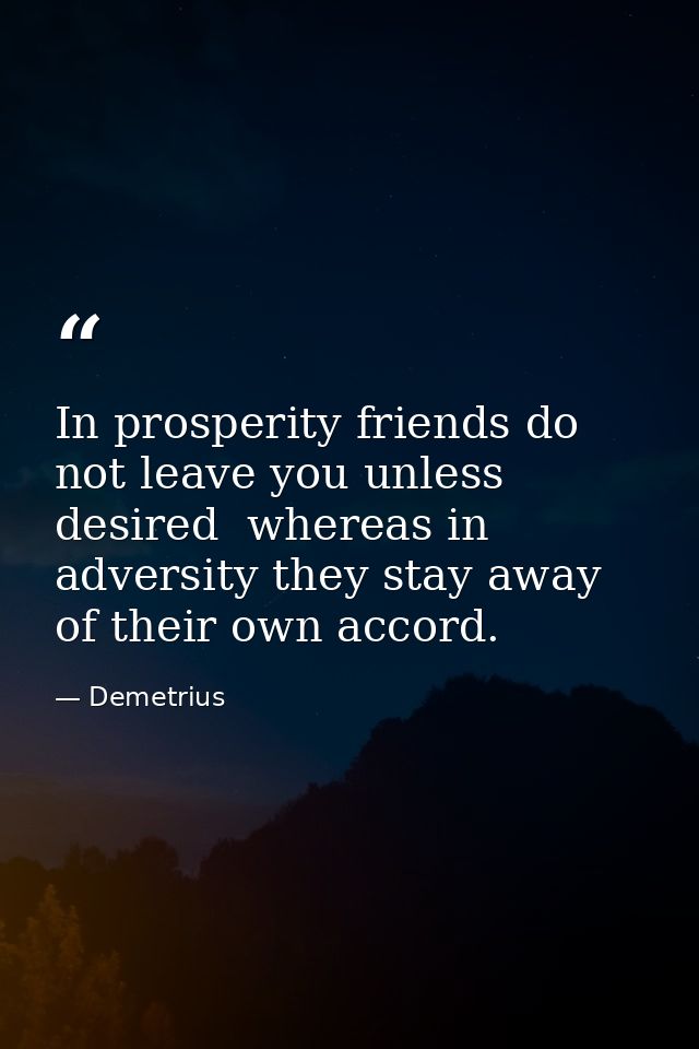 In prosperity friends do not leave you unless desired  whereas in adversity they stay away of their own accord. — Demetrius